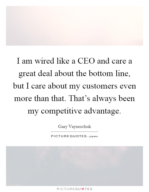 I am wired like a CEO and care a great deal about the bottom line, but I care about my customers even more than that. That's always been my competitive advantage Picture Quote #1
