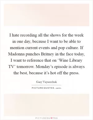 I hate recording all the shows for the week in one day, because I want to be able to mention current events and pop culture. If Madonna punches Britney in the face today, I want to reference that on ‘Wine Library TV’ tomorrow. Monday’s episode is always the best, because it’s hot off the press Picture Quote #1