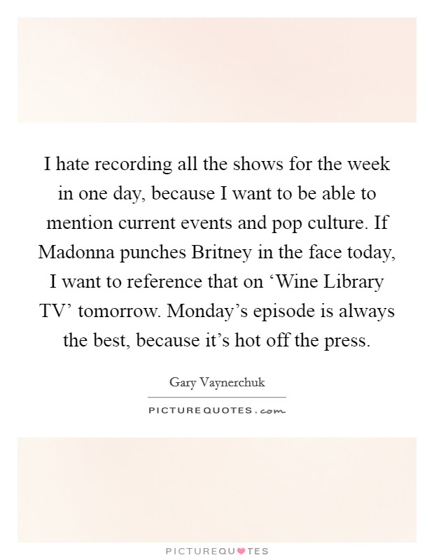 I hate recording all the shows for the week in one day, because I want to be able to mention current events and pop culture. If Madonna punches Britney in the face today, I want to reference that on ‘Wine Library TV' tomorrow. Monday's episode is always the best, because it's hot off the press Picture Quote #1