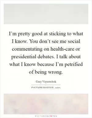 I’m pretty good at sticking to what I know. You don’t see me social commentating on health-care or presidential debates. I talk about what I know because I’m petrified of being wrong Picture Quote #1