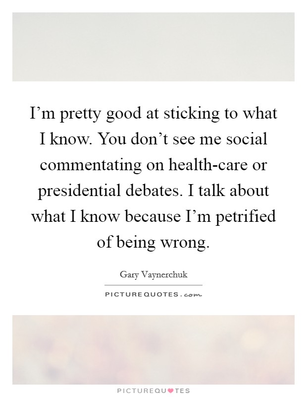 I'm pretty good at sticking to what I know. You don't see me social commentating on health-care or presidential debates. I talk about what I know because I'm petrified of being wrong Picture Quote #1