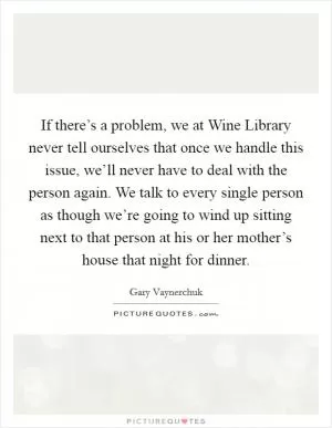If there’s a problem, we at Wine Library never tell ourselves that once we handle this issue, we’ll never have to deal with the person again. We talk to every single person as though we’re going to wind up sitting next to that person at his or her mother’s house that night for dinner Picture Quote #1