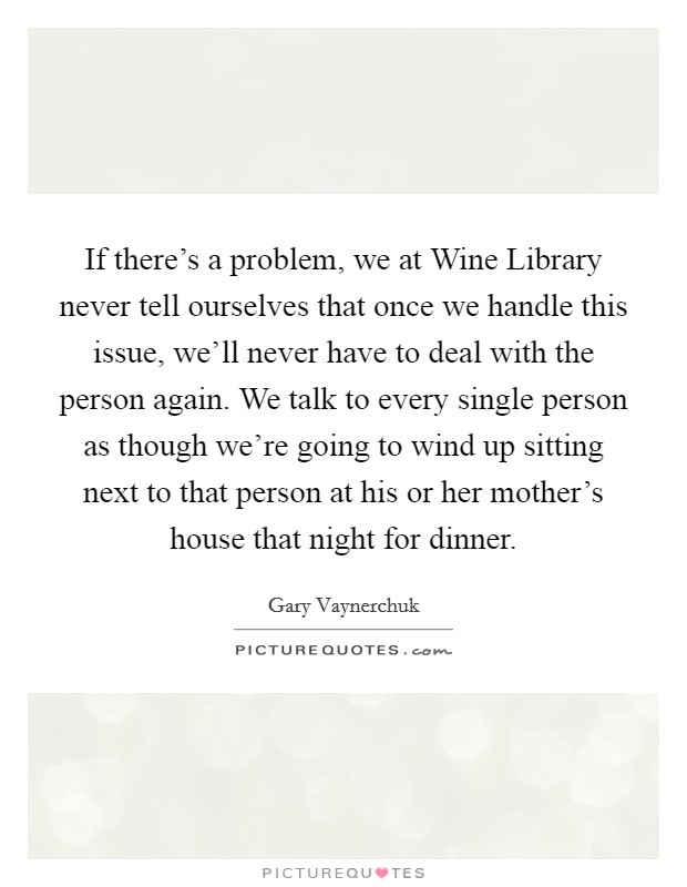 If there's a problem, we at Wine Library never tell ourselves that once we handle this issue, we'll never have to deal with the person again. We talk to every single person as though we're going to wind up sitting next to that person at his or her mother's house that night for dinner Picture Quote #1