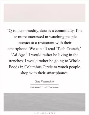 IQ is a commodity, data is a commodity. I’m far more interested in watching people interact at a restaurant with their smartphone. We can all read ‘Tech Crunch,’ ‘Ad Age.’ I would rather be living in the trenches. I would rather be going to Whole Foods in Columbus Circle to watch people shop with their smartphones Picture Quote #1