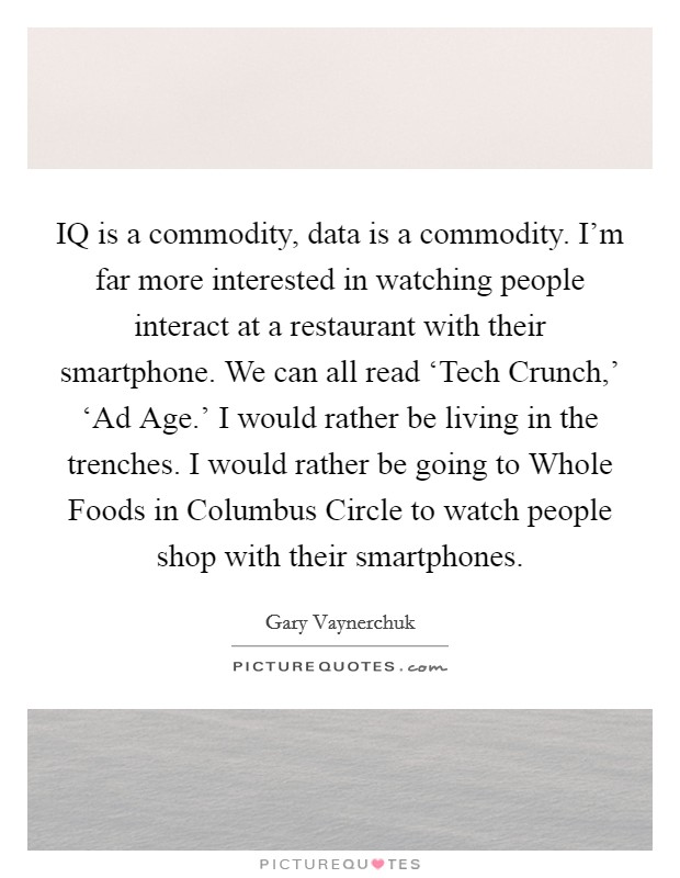 IQ is a commodity, data is a commodity. I'm far more interested in watching people interact at a restaurant with their smartphone. We can all read ‘Tech Crunch,' ‘Ad Age.' I would rather be living in the trenches. I would rather be going to Whole Foods in Columbus Circle to watch people shop with their smartphones Picture Quote #1