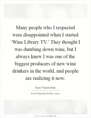 Many people who I respected were disappointed when I started ‘Wine Library TV.’ They thought I was dumbing down wine, but I always knew I was one of the biggest producers of new wine drinkers in the world, and people are realizing it now Picture Quote #1