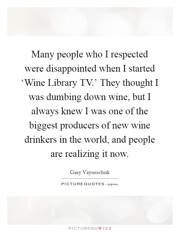 Many people who I respected were disappointed when I started ‘Wine Library TV.' They thought I was dumbing down wine, but I always knew I was one of the biggest producers of new wine drinkers in the world, and people are realizing it now Picture Quote #1