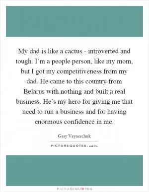 My dad is like a cactus - introverted and tough. I’m a people person, like my mom, but I got my competitiveness from my dad. He came to this country from Belarus with nothing and built a real business. He’s my hero for giving me that need to run a business and for having enormous confidence in me Picture Quote #1