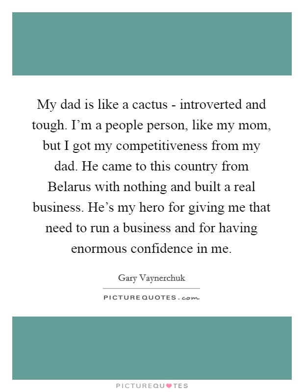 My dad is like a cactus - introverted and tough. I'm a people person, like my mom, but I got my competitiveness from my dad. He came to this country from Belarus with nothing and built a real business. He's my hero for giving me that need to run a business and for having enormous confidence in me Picture Quote #1