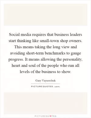 Social media requires that business leaders start thinking like small-town shop owners. This means taking the long view and avoiding short-term benchmarks to gauge progress. It means allowing the personality, heart and soul of the people who run all levels of the business to show Picture Quote #1