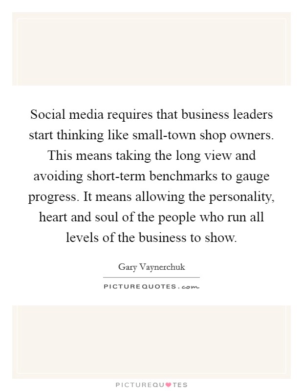 Social media requires that business leaders start thinking like small-town shop owners. This means taking the long view and avoiding short-term benchmarks to gauge progress. It means allowing the personality, heart and soul of the people who run all levels of the business to show Picture Quote #1