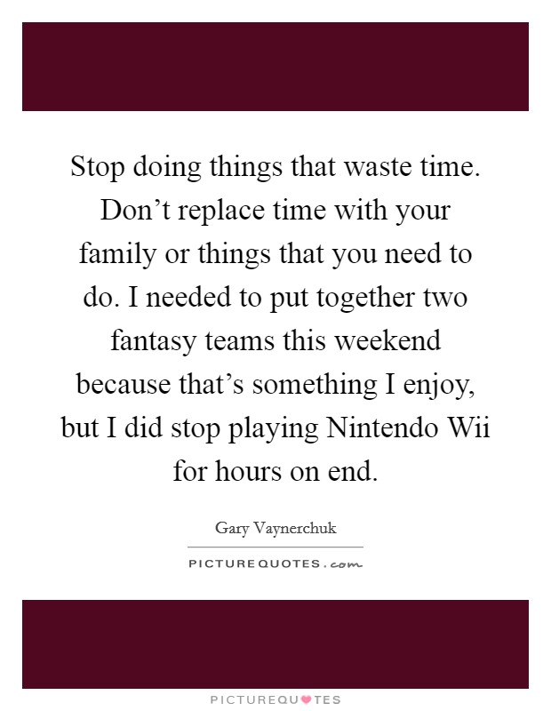 Stop doing things that waste time. Don't replace time with your family or things that you need to do. I needed to put together two fantasy teams this weekend because that's something I enjoy, but I did stop playing Nintendo Wii for hours on end Picture Quote #1