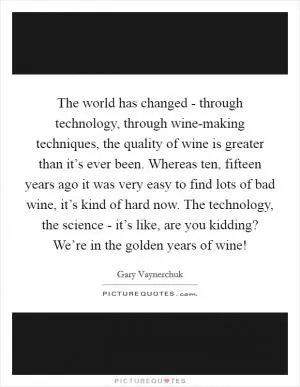 The world has changed - through technology, through wine-making techniques, the quality of wine is greater than it’s ever been. Whereas ten, fifteen years ago it was very easy to find lots of bad wine, it’s kind of hard now. The technology, the science - it’s like, are you kidding? We’re in the golden years of wine! Picture Quote #1