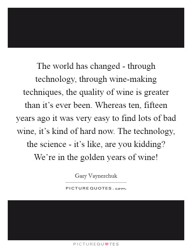 The world has changed - through technology, through wine-making techniques, the quality of wine is greater than it's ever been. Whereas ten, fifteen years ago it was very easy to find lots of bad wine, it's kind of hard now. The technology, the science - it's like, are you kidding? We're in the golden years of wine! Picture Quote #1