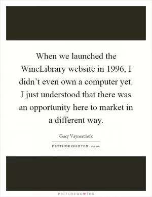 When we launched the WineLibrary website in 1996, I didn’t even own a computer yet. I just understood that there was an opportunity here to market in a different way Picture Quote #1