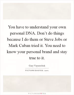 You have to understand your own personal DNA. Don’t do things because I do them or Steve Jobs or Mark Cuban tried it. You need to know your personal brand and stay true to it Picture Quote #1