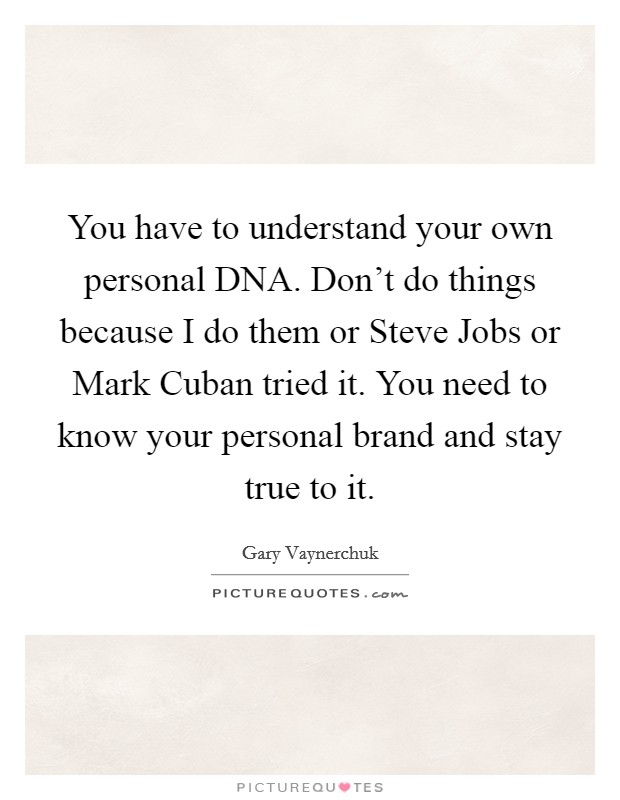 You have to understand your own personal DNA. Don't do things because I do them or Steve Jobs or Mark Cuban tried it. You need to know your personal brand and stay true to it Picture Quote #1