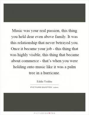 Music was your real passion, this thing you held dear even above family. It was this relationship that never betrayed you. Once it became your job - this thing that was highly visible, this thing that became about commerce - that’s when you were holding onto music like it was a palm tree in a hurricane Picture Quote #1