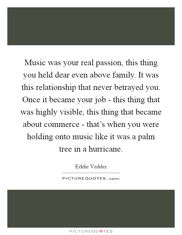 Music was your real passion, this thing you held dear even above family. It was this relationship that never betrayed you. Once it became your job - this thing that was highly visible, this thing that became about commerce - that's when you were holding onto music like it was a palm tree in a hurricane Picture Quote #1