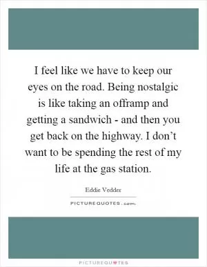 I feel like we have to keep our eyes on the road. Being nostalgic is like taking an offramp and getting a sandwich - and then you get back on the highway. I don’t want to be spending the rest of my life at the gas station Picture Quote #1