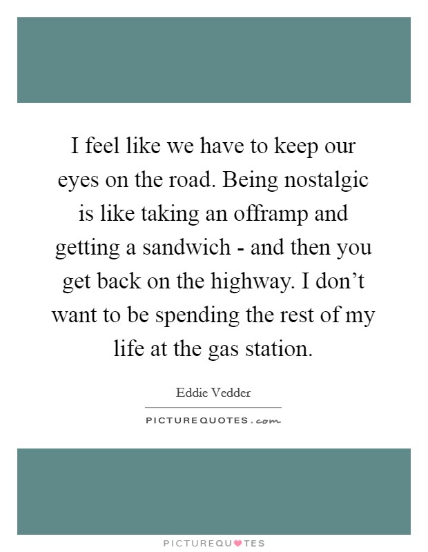 I feel like we have to keep our eyes on the road. Being nostalgic is like taking an offramp and getting a sandwich - and then you get back on the highway. I don't want to be spending the rest of my life at the gas station Picture Quote #1