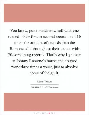 You know, punk bands now sell with one record - their first or second record - sell 10 times the amount of records than the Ramones did throughout their career with 20-something records. That’s why I go over to Johnny Ramone’s house and do yard work three times a week, just to absolve some of the guilt Picture Quote #1