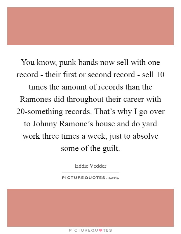 You know, punk bands now sell with one record - their first or second record - sell 10 times the amount of records than the Ramones did throughout their career with 20-something records. That's why I go over to Johnny Ramone's house and do yard work three times a week, just to absolve some of the guilt Picture Quote #1