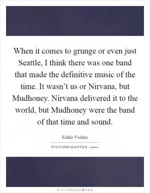 When it comes to grunge or even just Seattle, I think there was one band that made the definitive music of the time. It wasn’t us or Nirvana, but Mudhoney. Nirvana delivered it to the world, but Mudhoney were the band of that time and sound Picture Quote #1