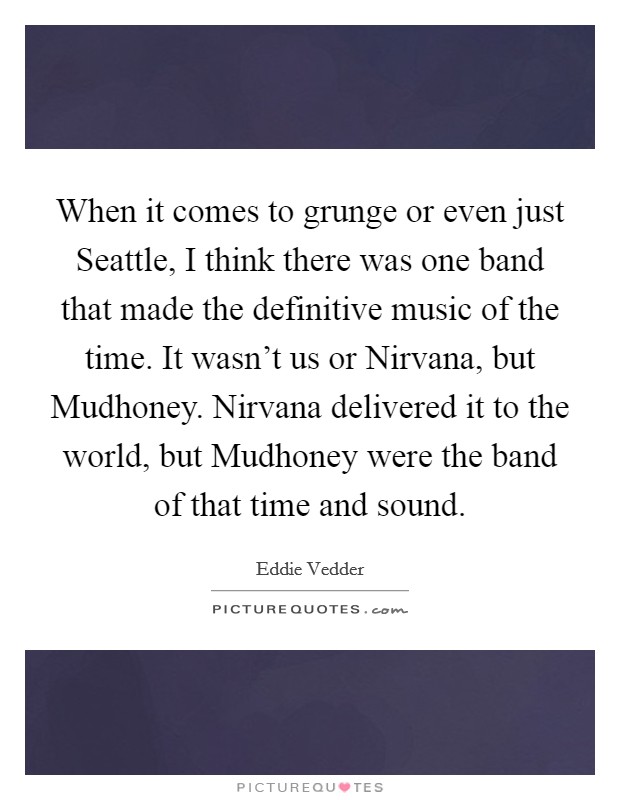 When it comes to grunge or even just Seattle, I think there was one band that made the definitive music of the time. It wasn't us or Nirvana, but Mudhoney. Nirvana delivered it to the world, but Mudhoney were the band of that time and sound Picture Quote #1
