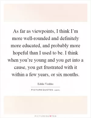 As far as viewpoints, I think I’m more well-rounded and definitely more educated, and probably more hopeful than I used to be. I think when you’re young and you get into a cause, you get frustrated with it within a few years, or six months Picture Quote #1