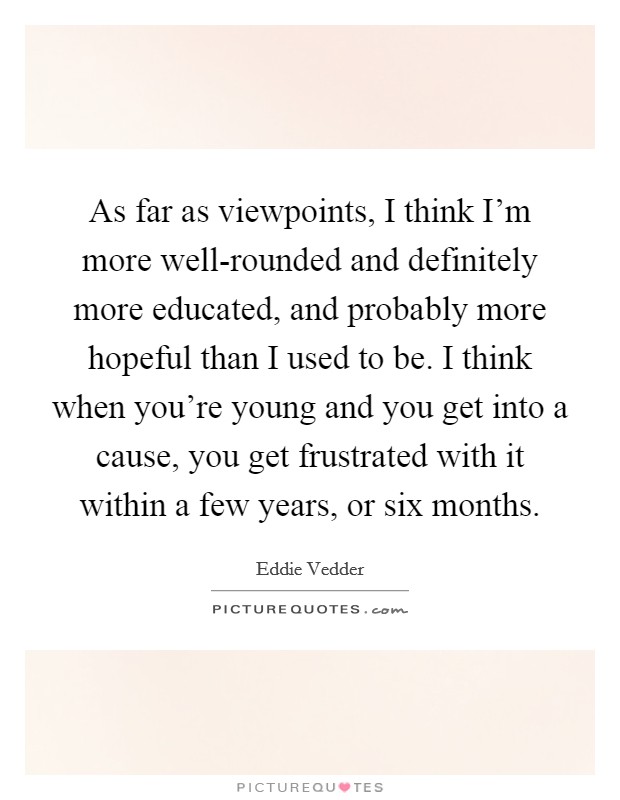 As far as viewpoints, I think I'm more well-rounded and definitely more educated, and probably more hopeful than I used to be. I think when you're young and you get into a cause, you get frustrated with it within a few years, or six months Picture Quote #1