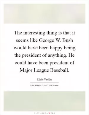 The interesting thing is that it seems like George W. Bush would have been happy being the president of anything. He could have been president of Major League Baseball Picture Quote #1