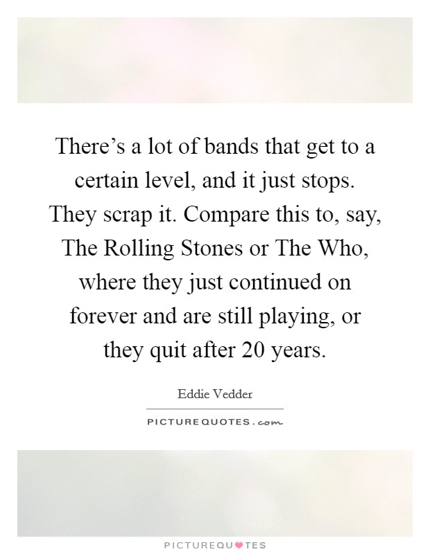 There’s a lot of bands that get to a certain level, and it just stops. They scrap it. Compare this to, say, The Rolling Stones or The Who, where they just continued on forever and are still playing, or they quit after 20 years Picture Quote #1