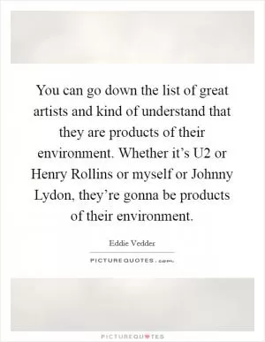 You can go down the list of great artists and kind of understand that they are products of their environment. Whether it’s U2 or Henry Rollins or myself or Johnny Lydon, they’re gonna be products of their environment Picture Quote #1