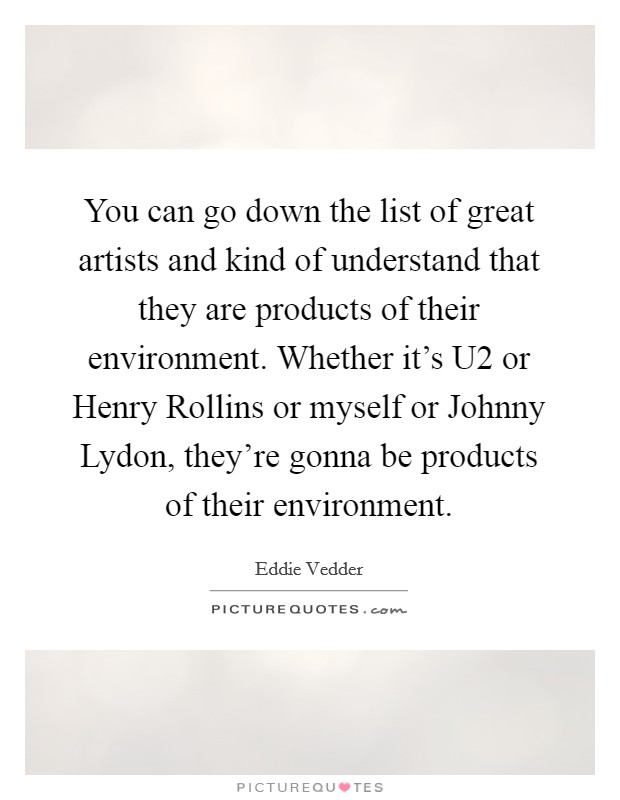 You can go down the list of great artists and kind of understand that they are products of their environment. Whether it's U2 or Henry Rollins or myself or Johnny Lydon, they're gonna be products of their environment Picture Quote #1