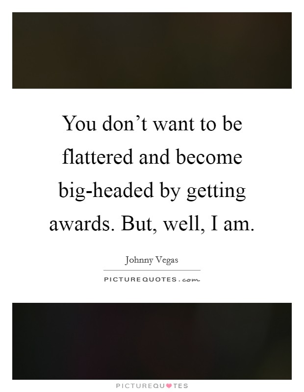 You don't want to be flattered and become big-headed by getting awards. But, well, I am Picture Quote #1