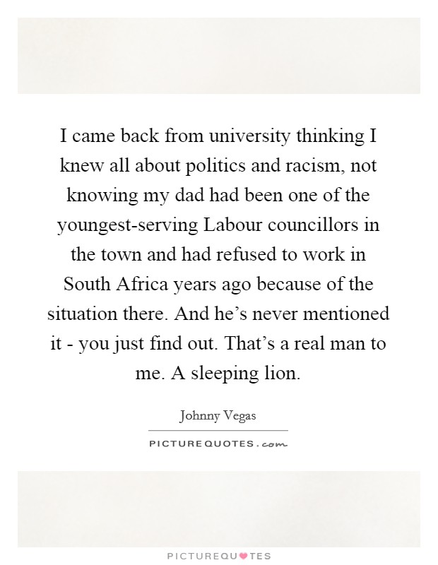 I came back from university thinking I knew all about politics and racism, not knowing my dad had been one of the youngest-serving Labour councillors in the town and had refused to work in South Africa years ago because of the situation there. And he's never mentioned it - you just find out. That's a real man to me. A sleeping lion Picture Quote #1