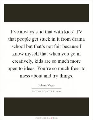 I’ve always said that with kids’ TV that people get stuck in it from drama school but that’s not fair because I know myself that when you go in creatively, kids are so much more open to ideas. You’re so much freer to mess about and try things Picture Quote #1