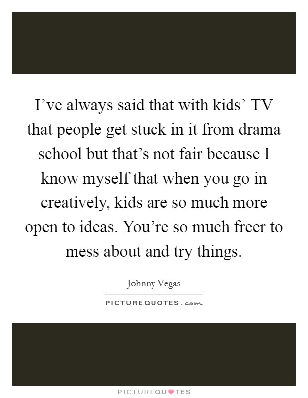 I've always said that with kids' TV that people get stuck in it from drama school but that's not fair because I know myself that when you go in creatively, kids are so much more open to ideas. You're so much freer to mess about and try things Picture Quote #1