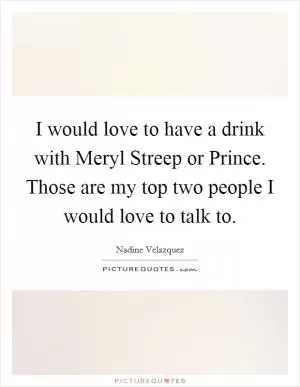 I would love to have a drink with Meryl Streep or Prince. Those are my top two people I would love to talk to Picture Quote #1