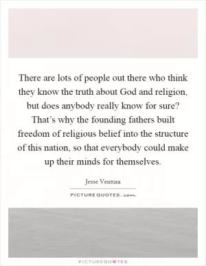 There are lots of people out there who think they know the truth about God and religion, but does anybody really know for sure? That’s why the founding fathers built freedom of religious belief into the structure of this nation, so that everybody could make up their minds for themselves Picture Quote #1
