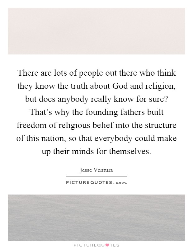 There are lots of people out there who think they know the truth about God and religion, but does anybody really know for sure? That's why the founding fathers built freedom of religious belief into the structure of this nation, so that everybody could make up their minds for themselves Picture Quote #1