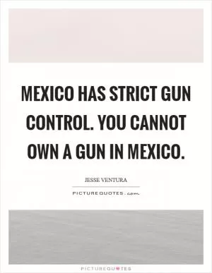 Mexico has strict gun control. You cannot own a gun in Mexico Picture Quote #1
