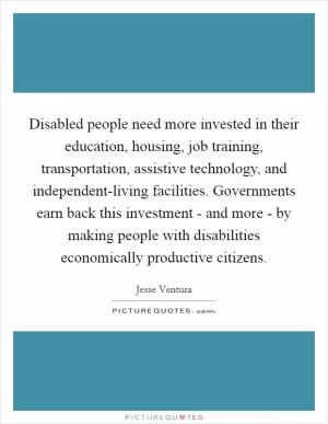 Disabled people need more invested in their education, housing, job training, transportation, assistive technology, and independent-living facilities. Governments earn back this investment - and more - by making people with disabilities economically productive citizens Picture Quote #1