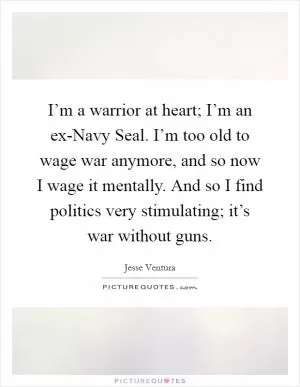 I’m a warrior at heart; I’m an ex-Navy Seal. I’m too old to wage war anymore, and so now I wage it mentally. And so I find politics very stimulating; it’s war without guns Picture Quote #1
