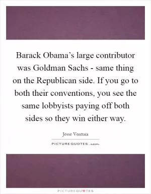 Barack Obama’s large contributor was Goldman Sachs - same thing on the Republican side. If you go to both their conventions, you see the same lobbyists paying off both sides so they win either way Picture Quote #1
