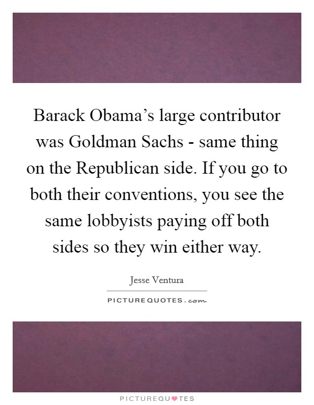 Barack Obama's large contributor was Goldman Sachs - same thing on the Republican side. If you go to both their conventions, you see the same lobbyists paying off both sides so they win either way Picture Quote #1