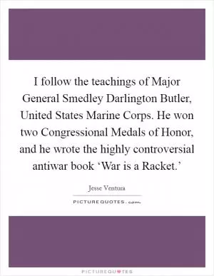 I follow the teachings of Major General Smedley Darlington Butler, United States Marine Corps. He won two Congressional Medals of Honor, and he wrote the highly controversial antiwar book ‘War is a Racket.’ Picture Quote #1