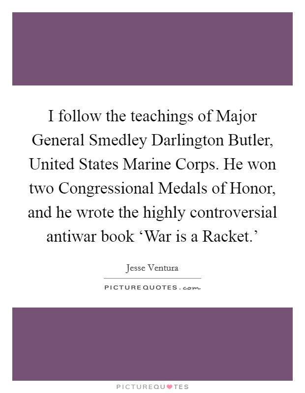 I follow the teachings of Major General Smedley Darlington Butler, United States Marine Corps. He won two Congressional Medals of Honor, and he wrote the highly controversial antiwar book ‘War is a Racket.' Picture Quote #1