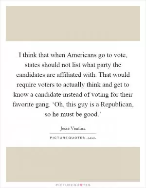 I think that when Americans go to vote, states should not list what party the candidates are affiliated with. That would require voters to actually think and get to know a candidate instead of voting for their favorite gang. ‘Oh, this guy is a Republican, so he must be good.’ Picture Quote #1